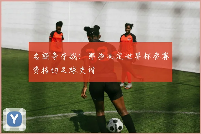 名额争夺战：那些决定世界杯参赛资格的足球史诗