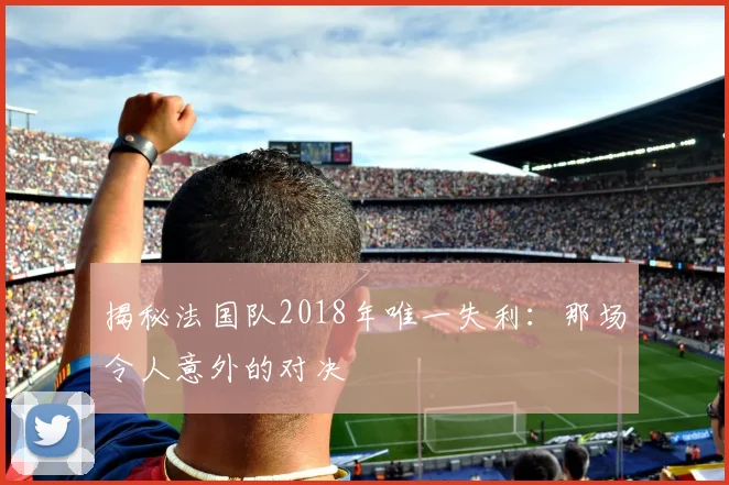 揭秘法国队2018年唯一失利：那场令人意外的对决
