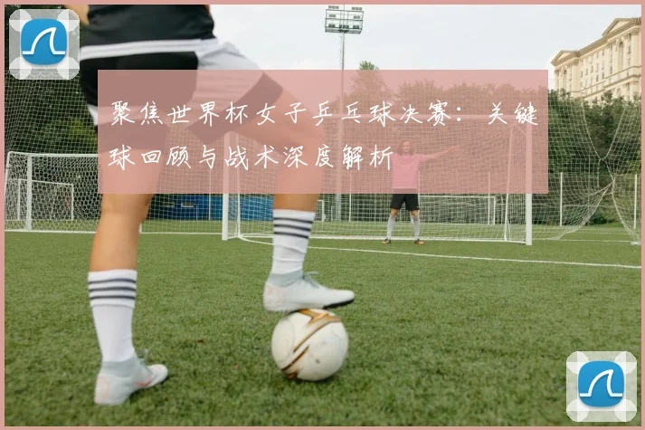 聚焦世界杯女子乒乓球决赛：关键球回顾与战术深度解析