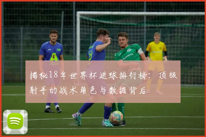 揭秘18年世界杯进球排行榜：顶级射手的战术角色与数据背后