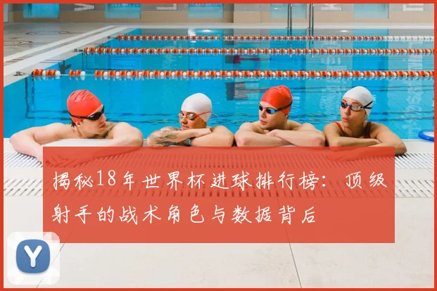 揭秘18年世界杯进球排行榜：顶级射手的战术角色与数据背后