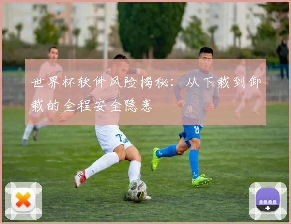 世界杯软件风险揭秘：从下载到卸载的全程安全隐患