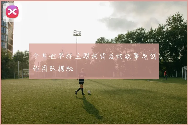 今年世界杯主题曲背后的故事与创作团队揭秘