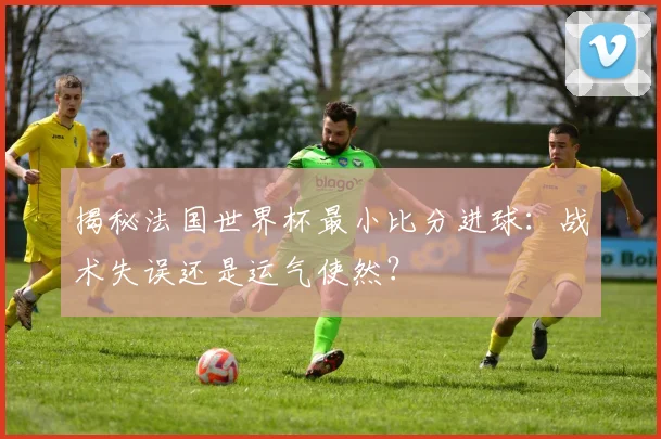 揭秘法国世界杯最小比分进球：战术失误还是运气使然？