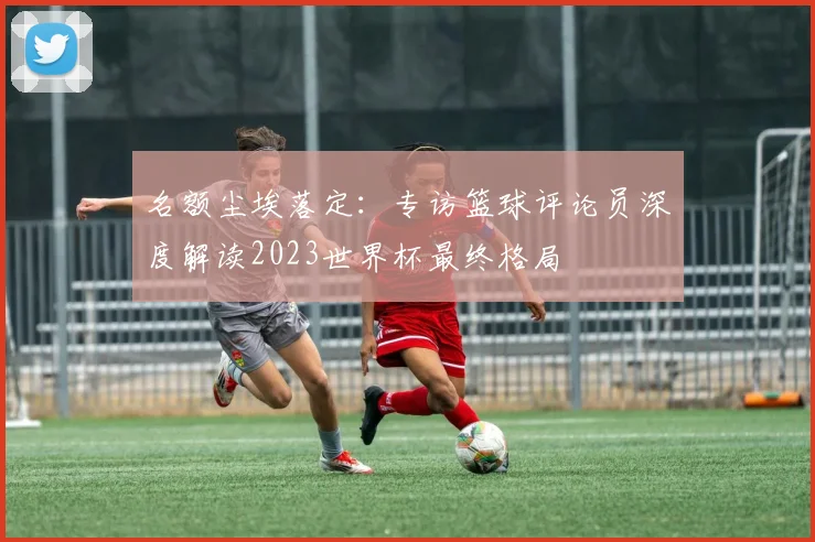 名额尘埃落定：专访篮球评论员深度解读2023世界杯最终格局