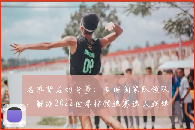 名单背后的考量：专访国家队领队，解读2022世界杯预选赛选人逻辑