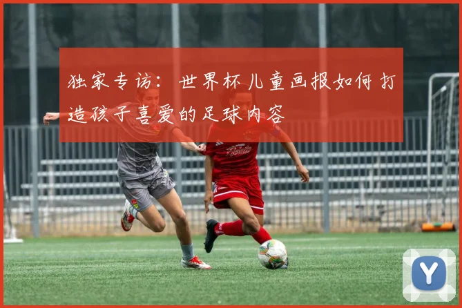 独家专访:世界杯儿童画报如何打造孩子喜爱的足球内容