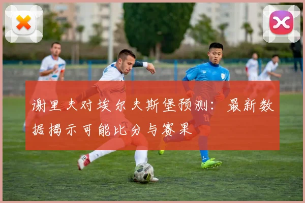 谢里夫对埃尔夫斯堡预测：最新数据揭示可能比分与赛果