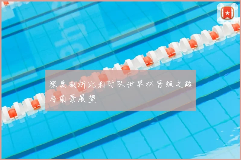 深度剖析比利时队世界杯晋级之路与前景展望