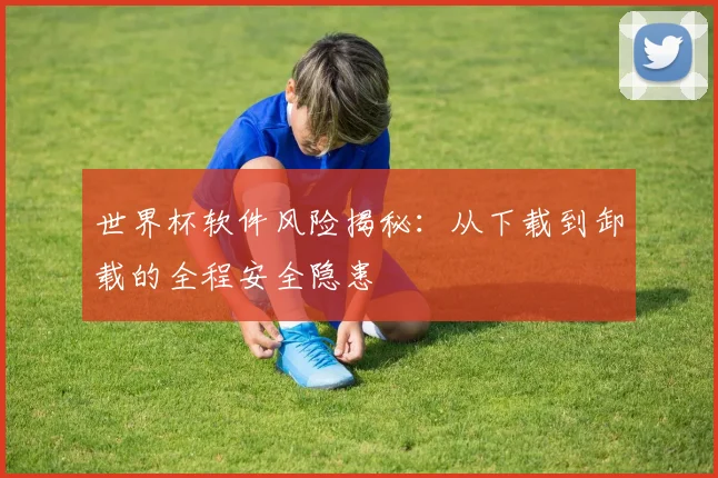 世界杯软件风险揭秘：从下载到卸载的全程安全隐患