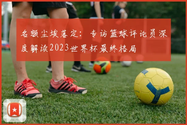 名额尘埃落定：专访篮球评论员深度解读2023世界杯最终格局