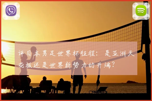 评日本男足世界杯征程：是亚洲天花板还是世界新势力的开端？