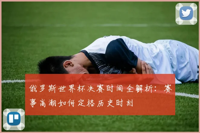 俄罗斯世界杯决赛时间全解析:赛事高潮如何定格历史时刻