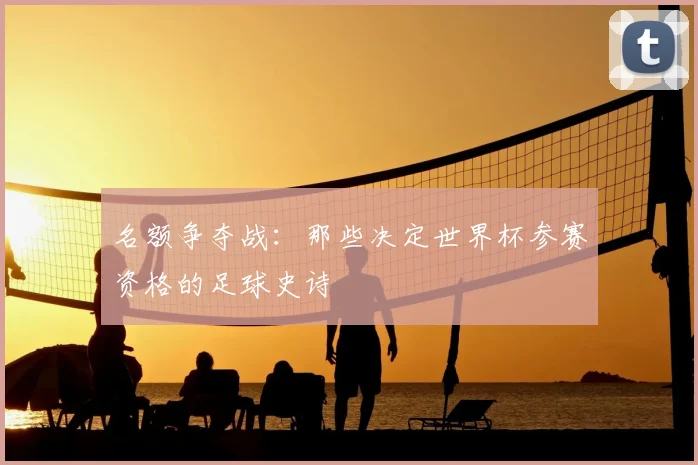 名额争夺战：那些决定世界杯参赛资格的足球史诗