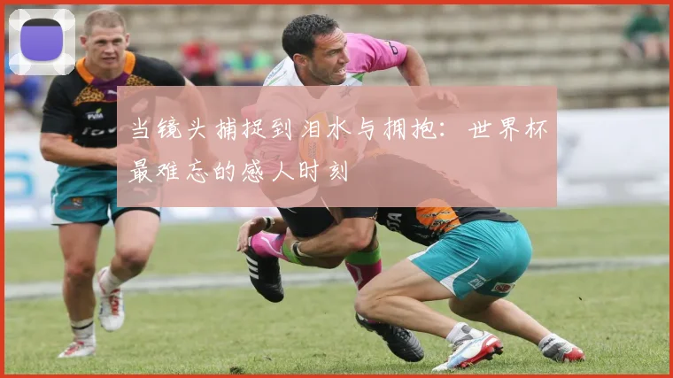 当镜头捕捉到泪水与拥抱:世界杯最难忘的感人时刻