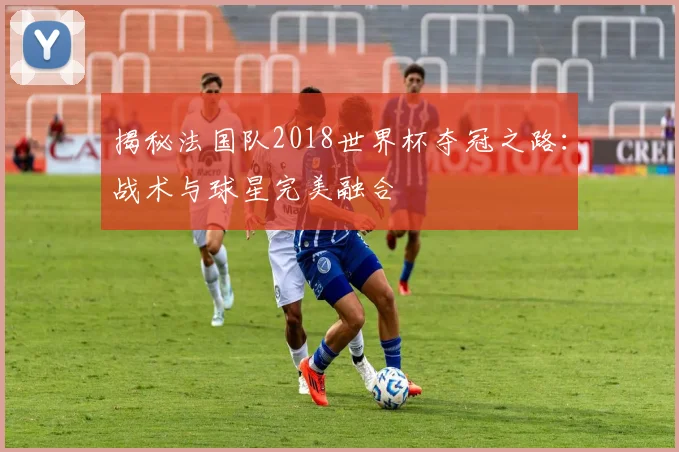 揭秘法国队2018世界杯夺冠之路：战术与球星完美融合