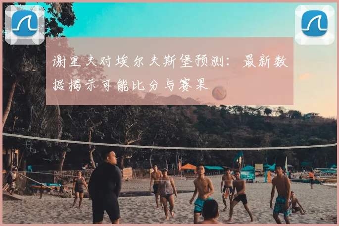 谢里夫对埃尔夫斯堡预测：最新数据揭示可能比分与赛果