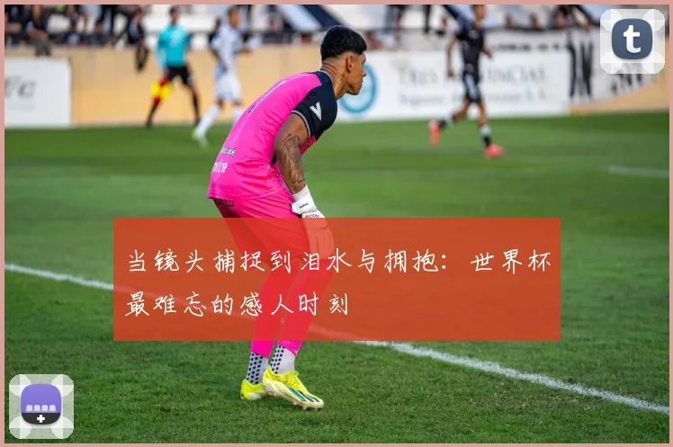 当镜头捕捉到泪水与拥抱:世界杯最难忘的感人时刻