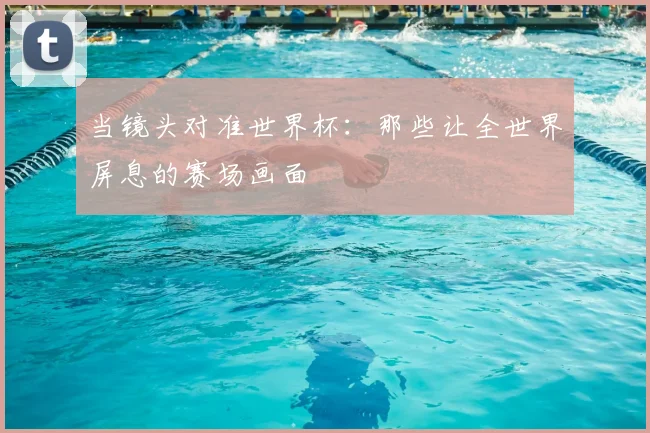 当镜头对准世界杯：那些让全世界屏息的赛场画面
