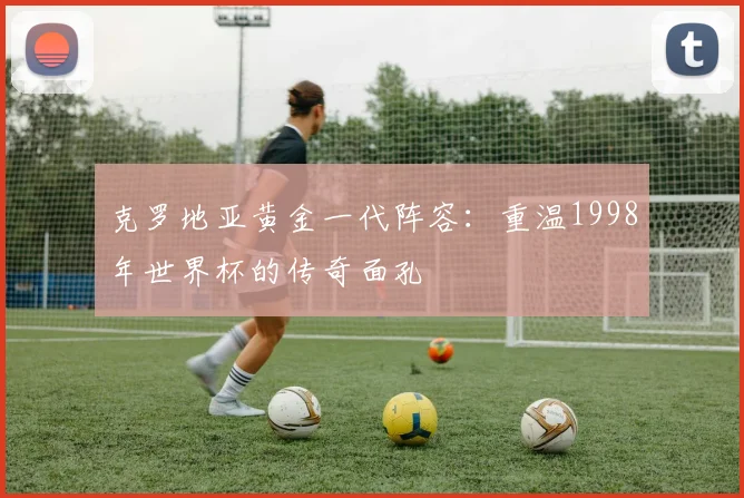 克罗地亚黄金一代阵容：重温1998年世界杯的传奇面孔