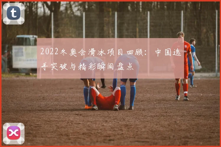 2022冬奥会滑冰项目回顾：中国选手突破与精彩瞬间盘点