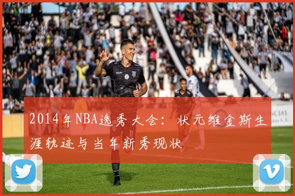 2014年NBA选秀大会：状元维金斯生涯轨迹与当年新秀现状