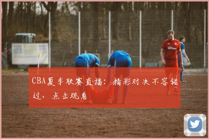CBA夏季联赛直播：精彩对决不容错过，点击观看