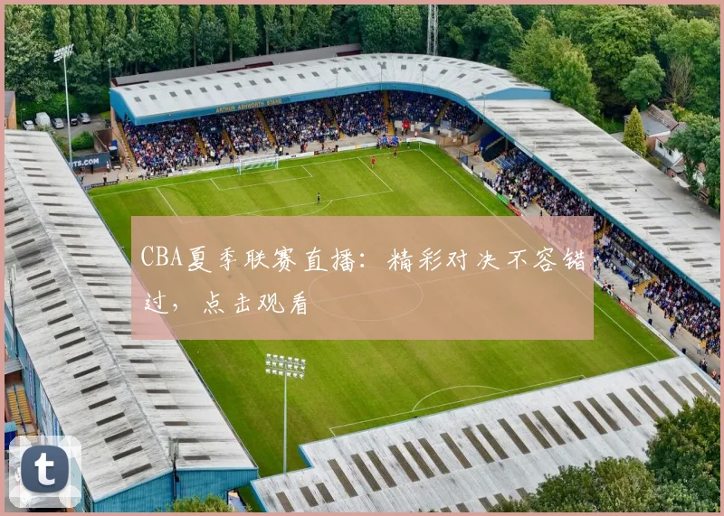 CBA夏季联赛直播：精彩对决不容错过，点击观看