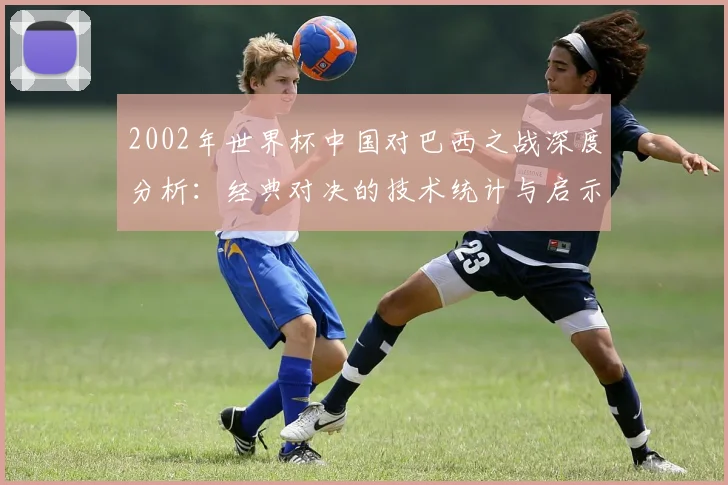 2002年世界杯中国对巴西之战深度分析：经典对决的技术统计与启示