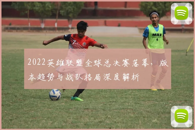 2022英雄联盟全球总决赛落幕，版本趋势与战队格局深度解析