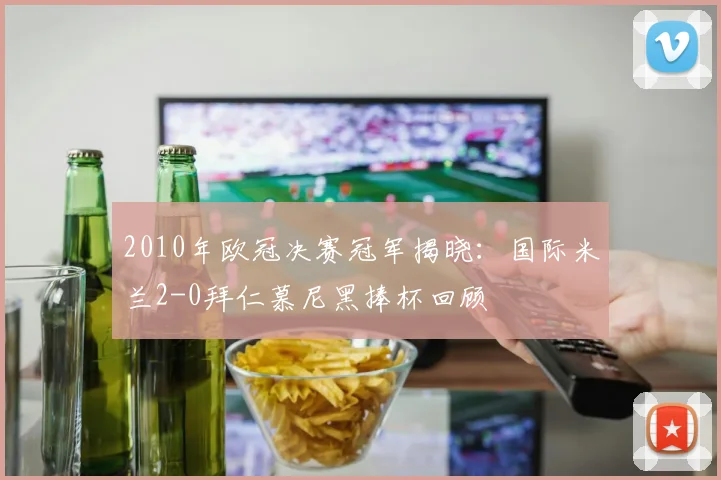 2010年欧冠决赛冠军揭晓：国际米兰2-0拜仁慕尼黑捧杯回顾