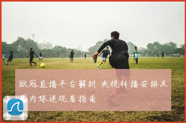 欧冠直播平台解析 央视转播安排及国内球迷观看指南
