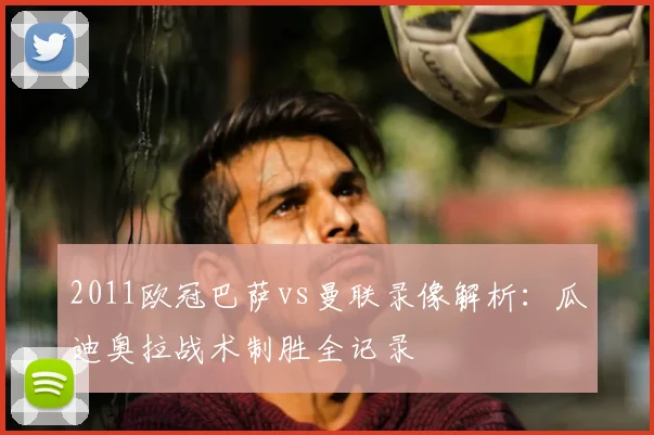 2011欧冠巴萨vs曼联录像解析：瓜迪奥拉战术制胜全记录