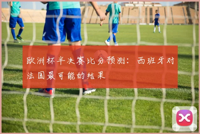 欧洲杯半决赛比分预测：西班牙对法国最可能的结果