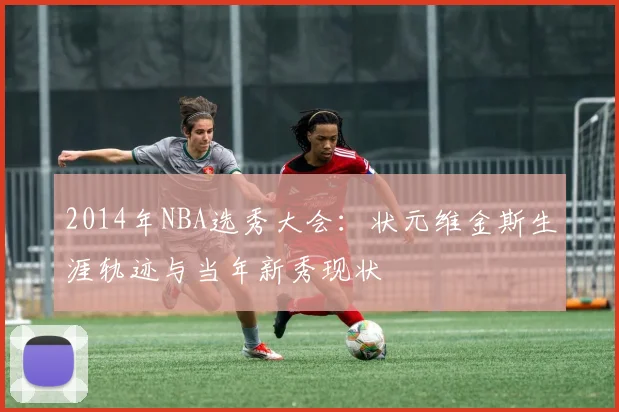 2014年NBA选秀大会：状元维金斯生涯轨迹与当年新秀现状