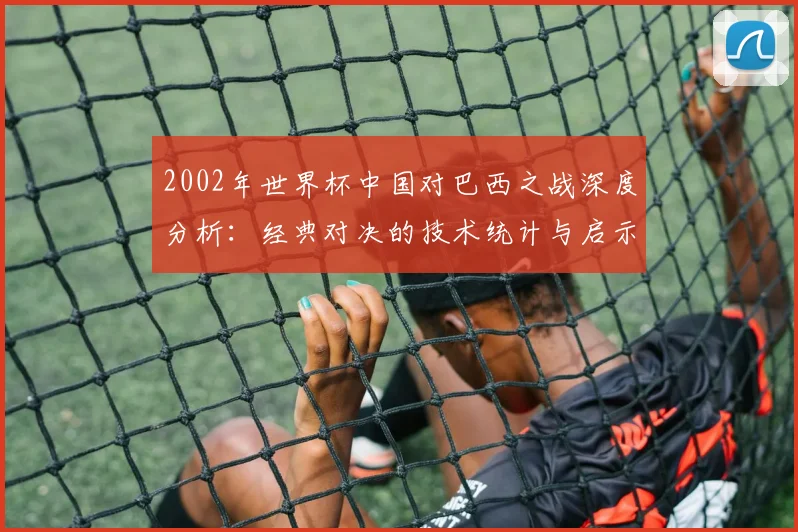 2002年世界杯中国对巴西之战深度分析：经典对决的技术统计与启示