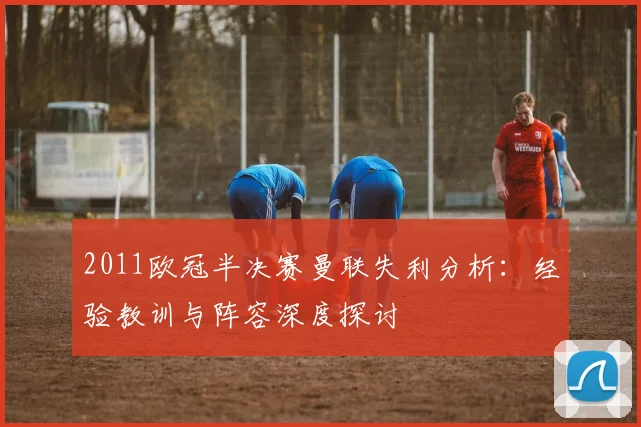 2011欧冠半决赛曼联失利分析：经验教训与阵容深度探讨